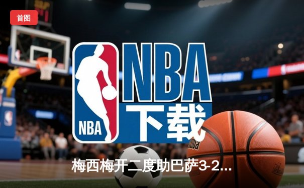 梅西梅开二度助巴萨3-2逆转皇马，国家德比激情四射