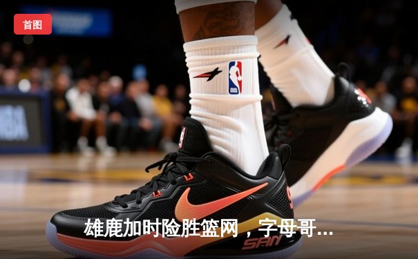 雄鹿加时险胜篮网，字母哥36+12+5主宰关键时刻