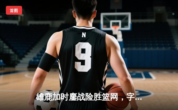 雄鹿加时鏖战险胜篮网，字母哥44分14篮板6助攻主宰关键时刻