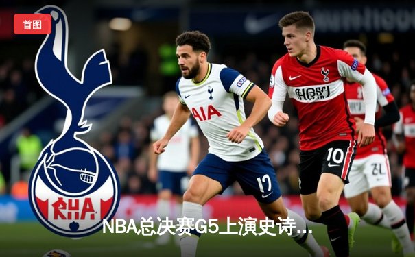 NBA总决赛G5上演史诗逆转：凯尔特人绝地翻盘勇士，塔图姆单场47分创纪录