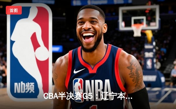 CBA半决赛G5：辽宁本钢加时险胜广东宏远 赵继伟33分率队挺进总决赛